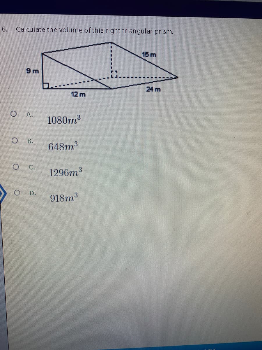6.
Calculate the volume of this right triangular prism.
15 m
9 m
24 m
12 m
A.
1080m
648m
3.
C.
1296m3
D.
918m3
B.
