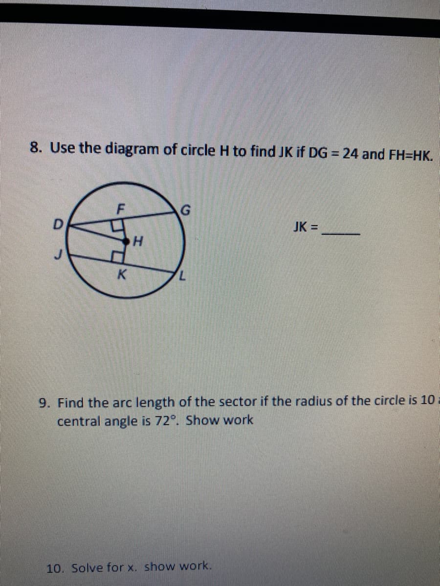 8. Use the diagram of circle H to find JK if DG = 24 and FH=HK.
%3D
JK =
9. Find the arc length of the sector if the radius of the circle is 10
central angle is 72°. Show work
10. Solve for x. show work.
