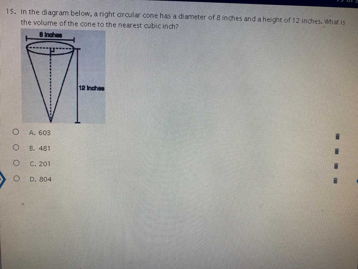15. In the diagram below, a right circular cone has a diameter of 8 inches and a height of 12 inches. What is
the volume of the cone to the nearest cubic inch?
8 Inches
12 Inches
A. 603
B. 481
C. 201
D. 804
