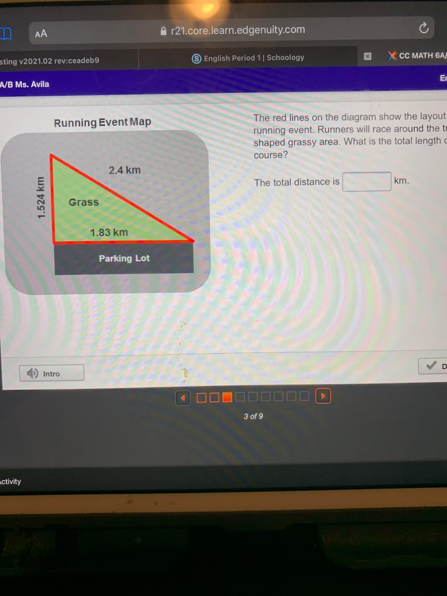 AA
A r21.core.learn.edgenuity.com
S English Period 1| Schoology
X CC MATH 6A/
sting v2021.02 rev:ceadeb9
En
A/B Ms. Avila
The red lines on the diagram show the layout
running event. Runners will race around the tr
Running Event Map
shaped grassy area. What is the total length c
course?
2.4 km
The total distance is
km.
Grass
1.83 km
Parking Lot
D
D Intro
3 of 9
ctivity
1.524km
