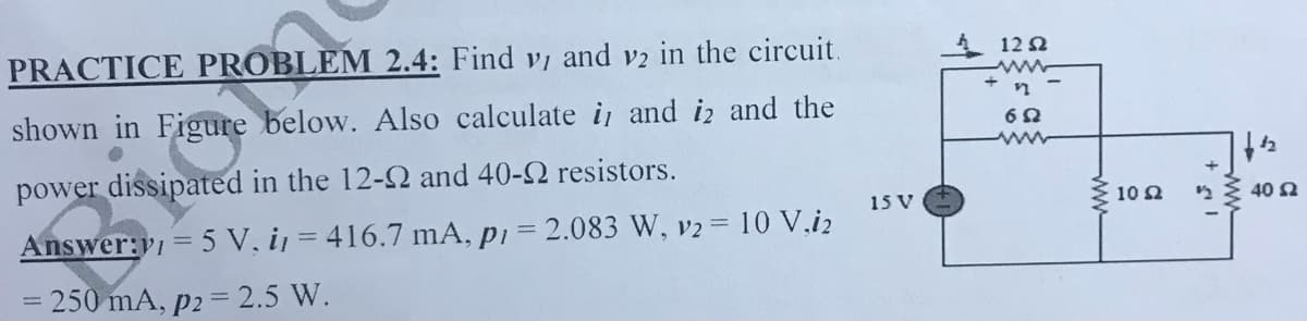 PRACTICE PROBLEM 2.4: Find vi and v2 in the circuit.
1 12 2
shown in Figure below. Also calculate i and iz and the
power dissipated in the 12-2 and 40-2 resistors.
15 V
10 2
40 2
Answer:v = 5 V, ij = 416.7 mA, pi = 2.083 W, v2 10 V.i2
%3D250 mA, p2 = 2.5 W.
