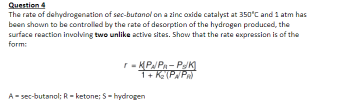 Question 4
The rate of dehydrogenation of sec-butanol on a zinc oxide catalyst at 350°C and 1 atm has
been shown to be controlled by the rate of desorption of the hydrogen produced, the
surface reaction involving two unlike active sites. Show that the rate expression is of the
form:
r = K[PA/ PR- Ps/K]
1+ K2'(Pa/PR).
A = sec-butanol; R = ketone; S = hydrogen
