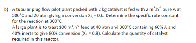 b) A tubular plug flow pilot plant packed with 2 kg catalyst is fed with 2 m'.h* pure A at
300°C and 20 atm giving a conversion Xạ = 0.6. Determine the specific rate constant
for the reaction at 300°C.
A large plant is to treat 100 m'.h* feed at 40 atm and 300°C containing 60% A and
40% inerts to give 80% conversion (Xa = 0.8). Calculate the quantity of catalyst
required in this reactor.
