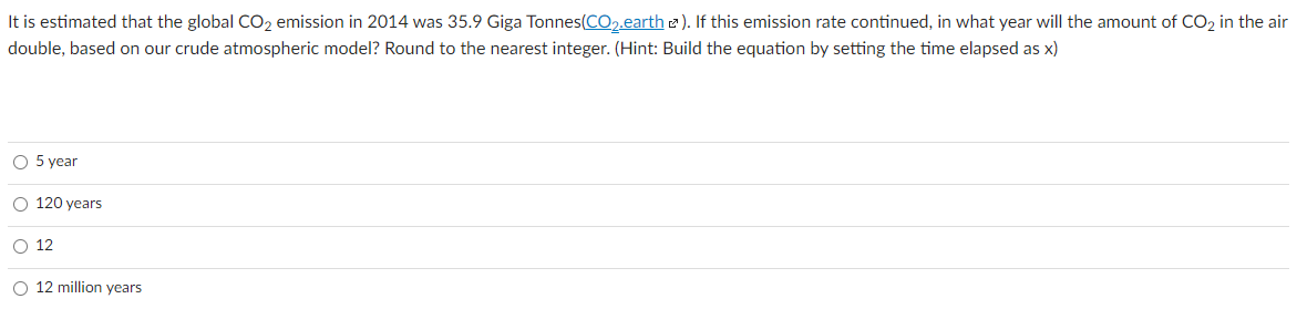 It is estimated that the global CO2 emission in 2014 was 35.9 Giga Tonnes(CO2.earth 2). If this emission rate continued, in what year will the amount of CO2 in the air
double, based on our crude atmospheric model? Round to the nearest integer. (Hint: Build the equation by setting the time elapsed as x)
O 5 year
O 120 years
O 12
O 12 million years
