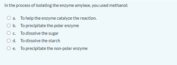 In the process of isolating the enzyme amylase, you used methanol:
O a. To help the enzyme catalyze the reaction.
O b. To precipitate the polar enzyme
Oc. To dissolve the sugar
O d. To dissolve the starch
O e. To precipitate the non-polar enzyme
