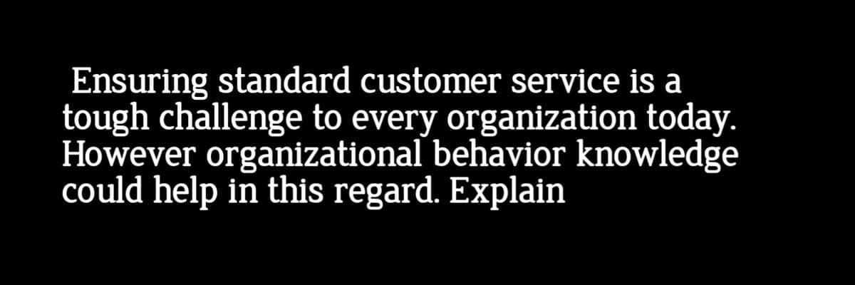 Ensuring standard customer service is a
tough challenge to every organization today.
However organizational behavior knowledge
could help in this regard. Explain
