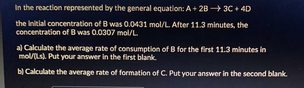 In the reaction represented by the general equation: A + 2B 3C + 4D
the initial concentration of B was 0.0431 mol/L. After 11.3 minutes, the
concentration of B was 0.0307 mol/L.
a) Calculate the average rate of consumption of B for the first 11.3 minutes in
mol/(Ls). Put your answer in the first blank.
b) Calculate the average rate of formation of C. Put your answer in the second blank.
