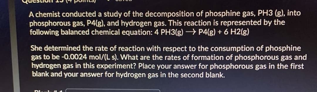 A chemist conducted a study of the decomposition of phosphine gas, PH3 (g), into
phosphorous gas, P4(g), and hydrogen gas. This reaction is represented by the
following balanced chemical equation: 4 PH3(g) → P4(g) + 6 H2(g)
She determined the rate of reaction with respect to the consumption of phosphine
gas to be -0.0024 mol/(L s). What are the rates of formation of phosphorous gas and
hydrogen gas in this experiment? Place your answer for phosphorous gas in the first
blank and your answer for hydrogen gas in the second blank.

