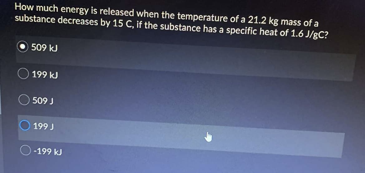 How much energy is released when the temperature of a 21.2 kg mass of a
substance decreases by 15 C, if the substance has a specific heat of 1.6 J/gC?
509 kJ
199 kJ
509 J
199 J
-199 kJ
