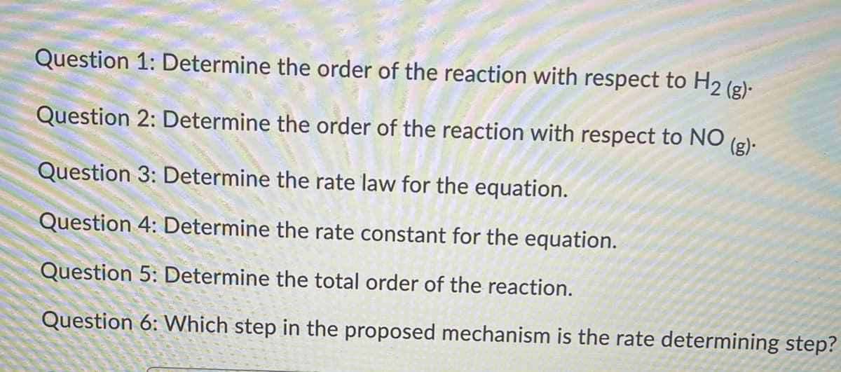 Question 1: Determine the order of the reaction with respect to H2 (g)-
(g)
Question 2: Determine the order of the reaction with respect to NO
Question 3: Determine the rate law for the equation.
Question 4: Determine the rate constant for the equation.
Question 5: Determine the total order of the reaction.
Question 6: Which step in the proposed mechanism is the rate determining step?
