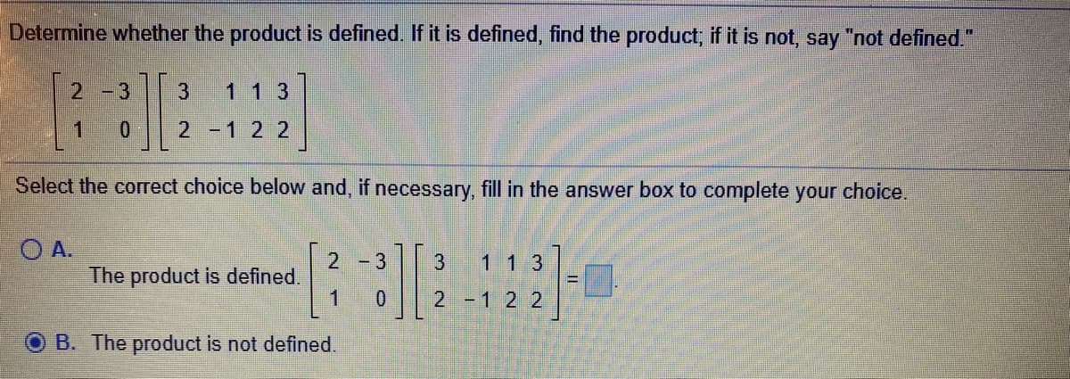 Determine whether the product is defined. If it is defined, find the product, if it is not, say "not defined."
2 -3
3
1 1 3
1.
2 -12 2
Select the correct choice below and, if necessary, fill in the answer box to complete your choice.
O A.
1 1 3
2
The product is defined.
1.
-3
3
2 -1 2 2
B. The product is not defined.
