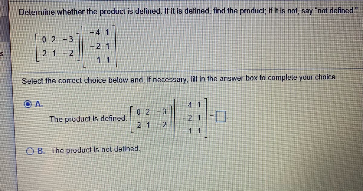 Determine whether the product is defined If it is defined, find the product, if it is not, say "not defined."
-4 1
0 2-3
-21
21-2
-1 1
Select the correct choice below and, if necessary, fill in the answer box to complete your choice.
A.
- 41
02-3
The product is defined.
-21
2 1-2
-1 1
O B. The product is not defined.
