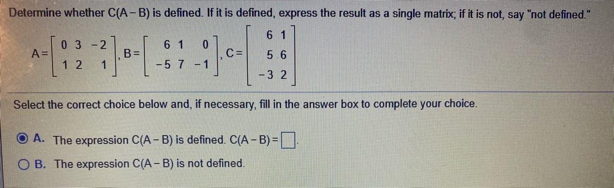 Determine whether C(A-B) is defined. If it is defined, express the result as a single matrix; if it is not, say "not defined."
6 1
0 3
A=
6 1
0.
-2
B=
1
5 6
12
-57-1
-32
Select the correct choice below and, if necessary, fill in the answer box to complete your choice.
O A. The expression C(A- B) is defined. C(A - B) =
B. The expression C(A- B) is not defined.
