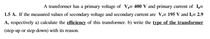 A transformer has a primary voltage of V,= 400 V and primary current of I,=
1.5 A. If the measured values of secondary voltage and secondary current are V,= 195 V and I,= 2.9
A, respectively a) calculate the efficiency of this transformer. b) write the type of the transformer
(step-up or step-down) with its reasor
ason.
