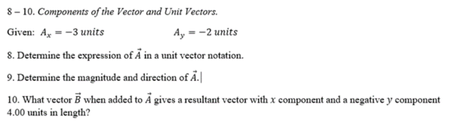8 – 10. Components of the Vector and Unit Vectors.
Given: A, = -3 units
Ay
= -2 units
8. Determine the expression of A in a unit vector notation.
9. Determine the magnitude and direction of Ä.
10. What vector B when added to Á gives a resultant vector with x component and a negative y component
4.00 units in length?

