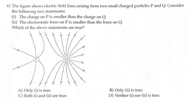 6) The figure shows electric field lines arising from two small charged particles P and Q. Consider
the following two statements:
(i) The charge on P is smaller than the charge on Q.
(ii) The electrostatic force on P is smaller than the force on Q.
Which of the above statements are true?
A) Only (i) is true.
C) Both (i) and (ii) are true.
B) Only (ii) is true.
D) Neither (i) nor (ii) is true.