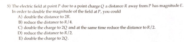 5) The electric field at point P due to a point charge Q a distance R away from P has magnitude E.
In order to double the magnitude of the field at P, you could
A) double the distance to 2R.
B) reduce the distance to R/4.
C) double the charge to 2Q and at the same time reduce the distance to R/2.
D) reduce the distance to R/2.
E) double the charge to 2Q.