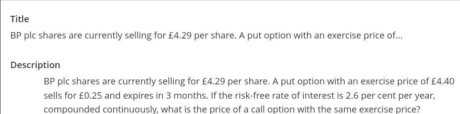 Title
BP plc shares are currently selling for £4.29 per share. A put option with an exercise price of...
Description
BP plc shares are currently selling for £4.29 per share. A put option with an exercise price of £4.40
sells for £0.25 and expires in 3 months. If the risk-free rate of interest is 2.6 per cent per year,
compounded continuously, what is the price of a call option with the same exercise price?