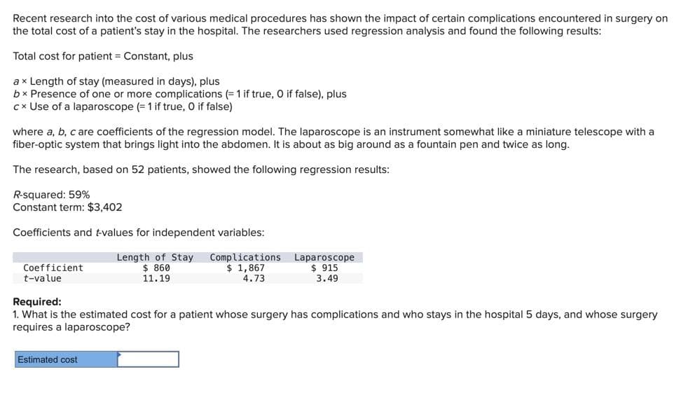 Recent research into the cost of various medical procedures has shown the impact of certain complications encountered in surgery on
the total cost of a patient's stay in the hospital. The researchers used regression analysis and found the following results:
Total cost for patient = Constant, plus
ax Length of stay (measured in days), plus
bx Presence of one or more complications (= 1 if true, O if false), plus
cx Use of a laparoscope (= 1 if true, 0 if false)
where a, b, c are coefficients of the regression model. The laparoscope is an instrument somewhat like a miniature telescope with a
fiber-optic system that brings light into the abdomen. It is about as big around as a fountain pen and twice as long.
The research, based on 52 patients, showed the following regression results:
R-squared: 59%
Constant term: $3,402
Coefficients and t-values for independent variables:
Coefficient
t-value
Length of Stay
$ 860
11.19
Complications
$ 1,867
4.73
Laparoscope
$ 915
3.49
Required:
1. What is the estimated cost for a patient whose surgery has complications and who stays in the hospital 5 days, and whose surgery
requires a laparoscope?
Estimated cost