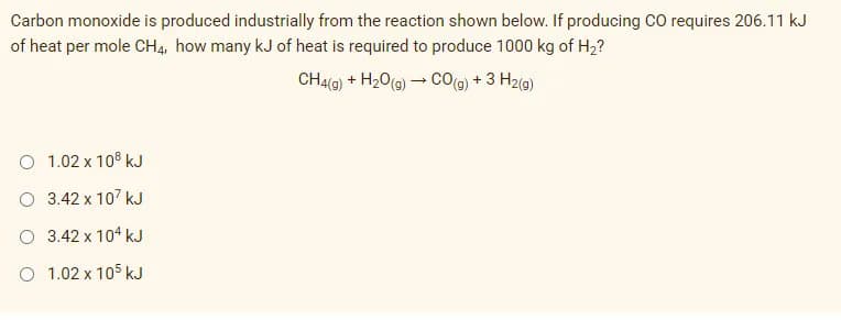 Carbon monoxide is produced industrially from the reaction shown below. If producing CO requires 206.11 kJ
of heat per mole CH4, how many kJ of heat is required to produce 1000 kg of H2?
CH4(0) + H20(g) – CO(g) + 3 H2(g)
O 1.02 x 108 kJ
O 3.42 x 107 kJ
O 3.42 x 104 kJ
O 1.02 x 105 kJ
