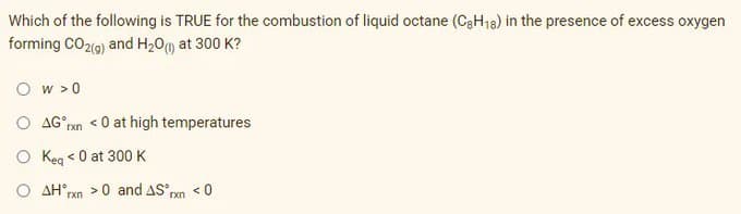 Which of the following is TRUE for the combustion of liquid octane (CaH18) in the presence of excess oxygen
forming CO2(9) and H20m at 300 K?
O w > 0
O AG°pn <0 at high temperatures
O Keg <0 at 300 K
O AH rxn >0 and AS rxn < 0
