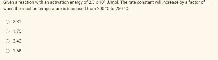 Given a reaction with an activation energy of 2.3 x 104 J/mol. The rate constant will increase by a factor of.
when the reaction temperature is increased from 200 °C to 250 °C.
O 2.81
O 1.75
O 2.42
O 1.58
