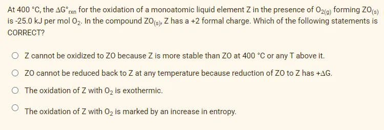 At 400 °C, the AG an for the oxidation of a monoatomic liquid element Z in the presence of O2(a) forming ZO(e)
is -25.0 kJ per mol 02. In the compound ZOe), Z has a +2 formal charge. Which of the following statements is
CORRECT?
O Zcannot be oxidized to ZO because Z is more stable than Zo at 400 °C or any T above it.
O zo cannot be reduced back to Z at any temperature because reduction of ZO to Z has +AG.
The oxidation of Z with 02 is exothermic.
The oxidation of Z with 02 is marked by an increase in entropy.
