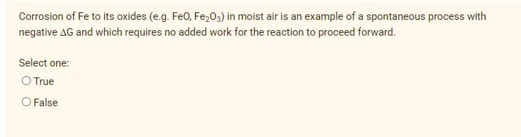 Corrosion of Fe to its oxides (e.g. Fe0, Fe,03) in moist air is an example of a spontaneous process with
negative AG and which requires no added work for the reaction to proceed forward.
Select one:
O True
O False
