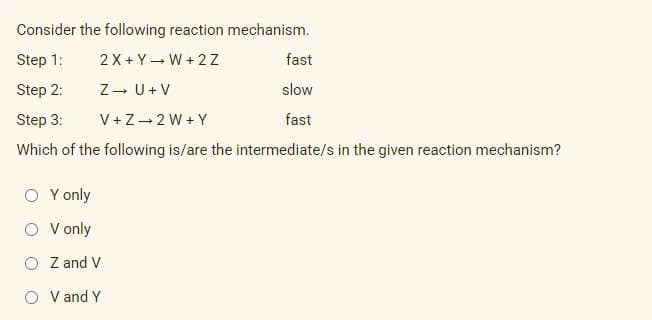 Consider the following reaction mechanism.
Step 1:
2 X + Y- W + 2 Z
fast
Step 2:
Z- U+ V
slow
Step 3:
V +Z-2 W + Y
fast
Which of the following is/are the intermediate/s in the given reaction mechanism?
O Y only
O V only
O Z and V
O V and Y
