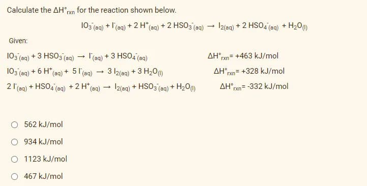 Calculate the AH°ran for the reaction shown below.
103 (aqg) + l'(aq) + 2 H* (aq) + 2 HSO3 (aq) - I2(aq) + 2 HSO4 (aq) + H20m)
Given:
103 (aa) + 3 HSO3 (aq)
l'(aq) + 3 HSO4 (aq)
AH°rxn= +463 kJ/mol
103 (ag) + 6 H* (aq) + 5 l(ag)
3 Iz(aq) + 3 H200
AH°,
rxn= +328 kJ/mol
2 1 (ag) + HSO4 (aq) +2 H*(ag) → I2(aq) + HSO3 (aqg) + H20o
AH rxn= -332 kJ/mol
562 kJ/mol
934 kJ/mol
O 1123 kJ/mol
O 467 kJ/mol
