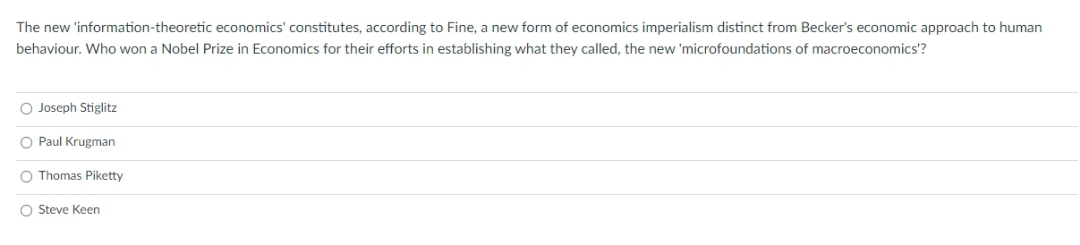 The new 'information-theoretic economics' constitutes, according to Fine, a new form of economics imperialism distinct from Becker's economic approach to human
behaviour. Who won a Nobel Prize in Economics for their efforts in establishing what they called, the new 'microfoundations of macroeconomics'?
O Joseph Stiglitz
O Paul Krugman
O Thomas Piketty
O Steve Keen