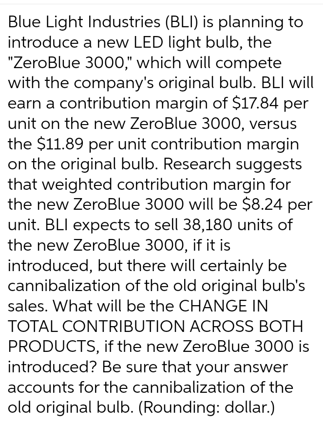 Blue Light Industries (BLI) is planning to
introduce a new LED light bulb, the
"ZeroBlue 3000," which will compete
with the company's original bulb. BLI will
earn a contribution margin of $17.84 per
unit on the new ZeroBlue 3000, versus
the $11.89 per unit contribution margin
on the original bulb. Research suggests
that weighted contribution margin for
the new ZeroBlue 3000 will be $8.24 per
unit. BLI expects to sell 38,180 units of
the new ZeroBlue 3000, if it is
introduced, but there will certainly be
cannibalization of the old original bulb's
sales. What will be the CHANGE IN
TOTAL CONTRIBUTION ACROSS BOTH
PRODUCTS, if the new ZeroBlue 3000 is
introduced? Be sure that your answer
accounts for the cannibalization of the
old original bulb. (Rounding: dollar.)