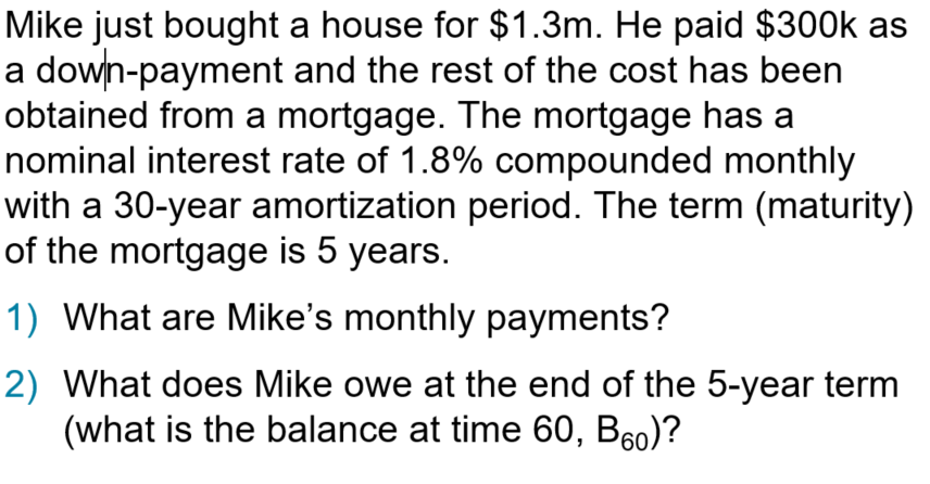 Mike just bought a house for $1.3m. He paid $300k as
a down-payment and the rest of the cost has been
obtained from a mortgage. The mortgage has a
nominal interest rate of 1.8% compounded monthly
with a 30-year amortization period. The term (maturity)
of the mortgage is 5 years.
1) What are Mike's monthly payments?
2) What does Mike owe at the end of the 5-year term
(what is the balance at time 60, B₁0)?
