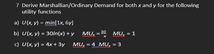 7 Derive Marshallian/Ordinary Demand for both x and y for the following
utility functions
a) U(x, y) = min[1x, 6y]
b) U(x, y) = 30/n(x) + y
c) U(x, y) = 4x + 3y
MUX
wwwmmmah
30
X
MU₂ = 1
MUX = 4 MUy = 3