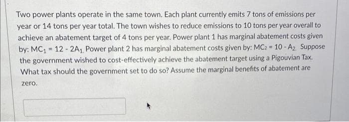 Two power plants operate in the same town. Each plant currently emits 7 tons of emissions per
year or 14 tons per year total. The town wishes to reduce emissions to 10 tons per year overall to
achieve an abatement target of 4 tons per year. Power plant 1 has marginal abatement costs given
by: MC₁ = 12-2A1, Power plant 2 has marginal abatement costs given by: MC2 = 10-A2. Suppose
the government wished to cost-effectively achieve the abatement target using a Pigouvian Tax.
What tax should the government set to do so? Assume the marginal benefits of abatement are
zero.