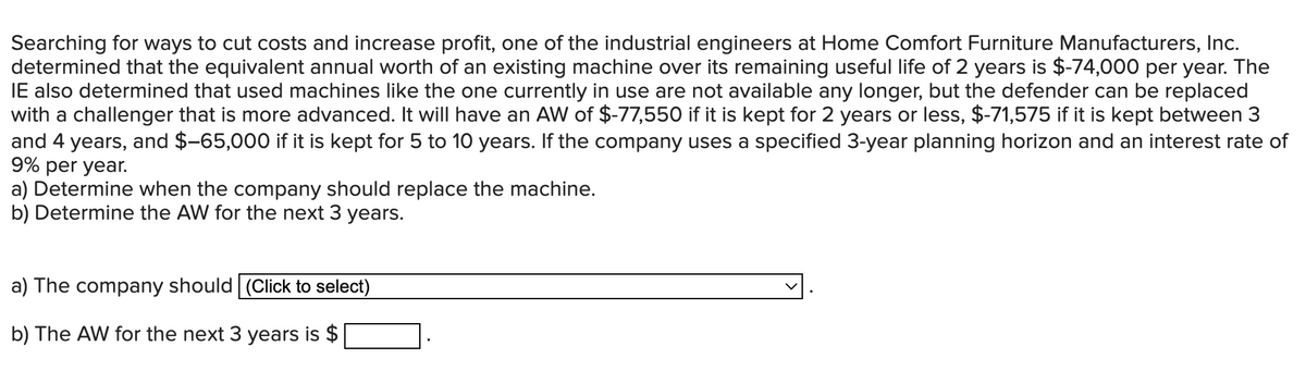 Searching for ways to cut costs and increase profit, one of the industrial engineers at Home Comfort Furniture Manufacturers, Inc.
determined that the equivalent annual worth of an existing machine over its remaining useful life of 2 years is $-74,000 per year. The
IE also determined that used machines like the one currently in use are not available any longer, but the defender can be replaced
with a challenger that is more advanced. It will have an AW of $-77,550 if it is kept for 2 years or less, $-71,575 if it is kept between 3
and 4 years, and $-65,000 if it is kept for 5 to 10 years. If the company uses a specified 3-year planning horizon and an interest rate of
9% per year.
a) Determine when the company should replace the machine.
b) Determine the AW for the next 3 years.
a) The company should (Click to select)
b) The AW for the next 3 years is $