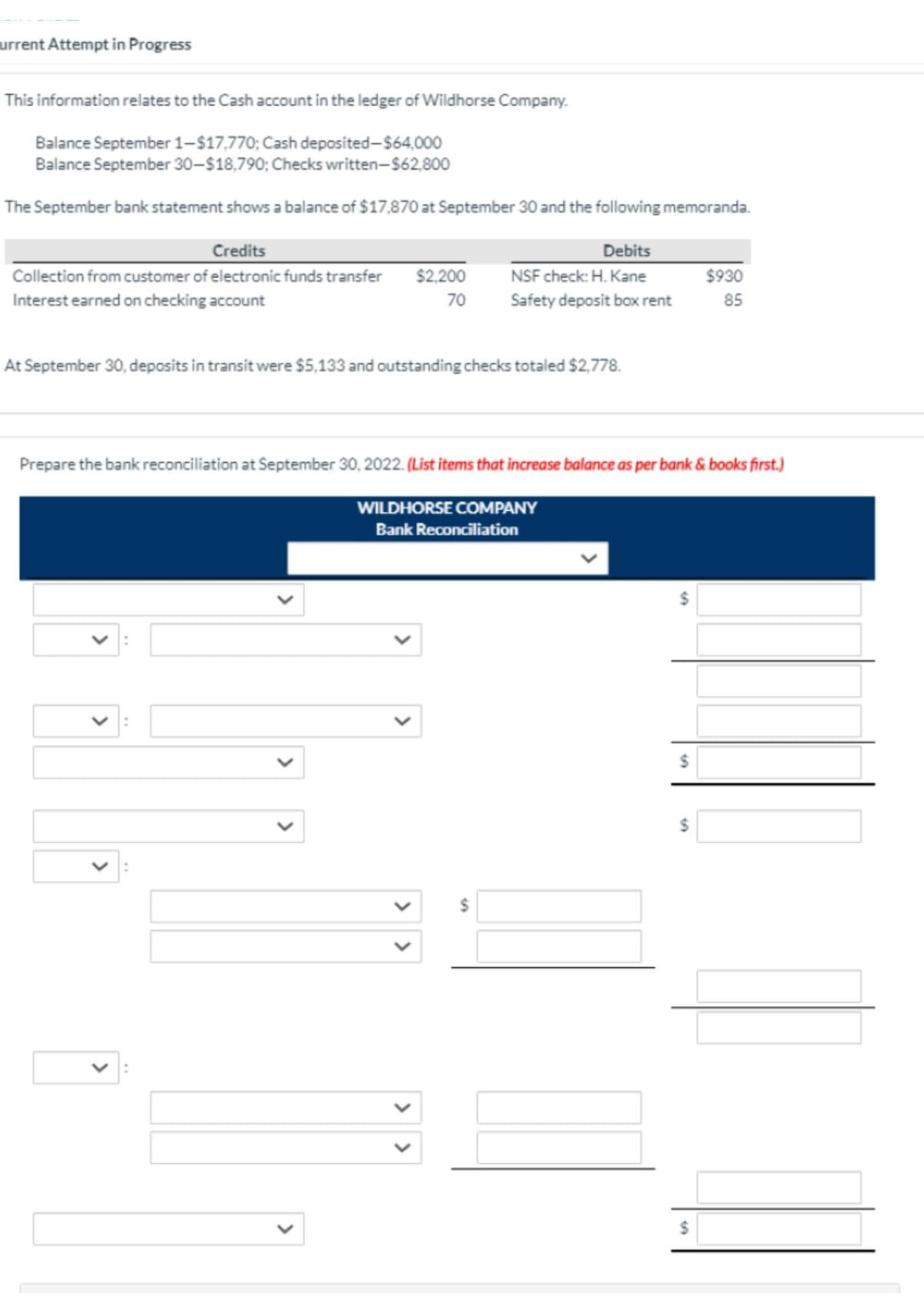 urrent Attempt in Progress
This information relates to the Cash account in the ledger of Wildhorse Company.
Balance September 1–$17,770; Cash deposited-$64,000
Balance September 30-$18,790; Checks written-$62,800
The September bank statement shows a balance of $17,870 at September 30 and the following memoranda.
Credits
Debits
Collection from customer of electronic funds transfer
$2,200
NSF check: H. Kane
$930
Interest earned on checking account
70
Safety deposit box rent
85
At September 30, deposits in transit were $5,133 and outstanding checks totaled $2,778.
Prepare the bank reconciliation at September 30, 2022. (List items that increase balance as per bank & books first.)
WILDHORSE COMPANY
Bank Reconciliation
2$
2$
%24
%24
%24
>
>
>
>
>
>
>
>
