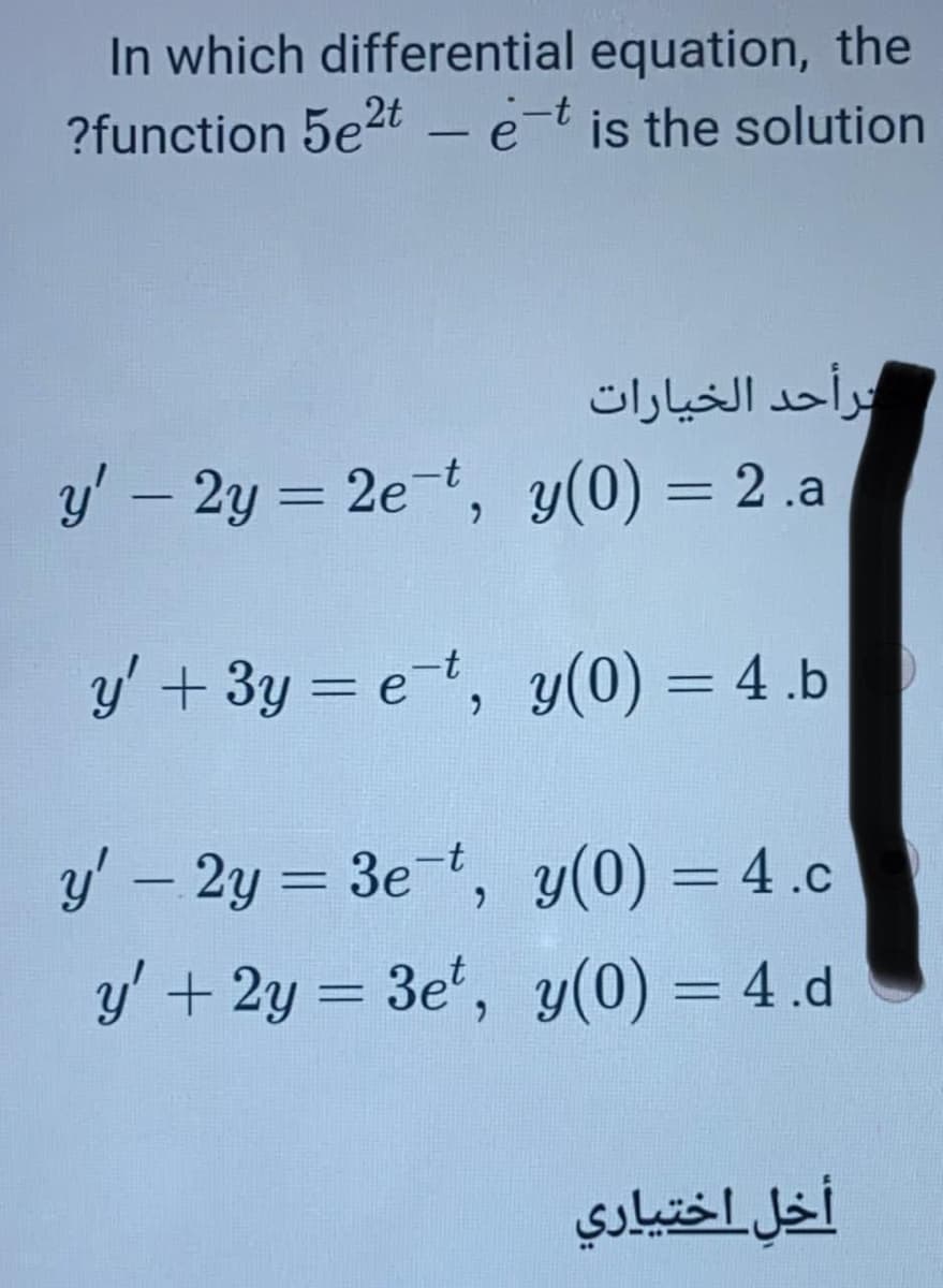 In which differential equation, the
?function 5e2t - e-t is the solution
ترأحد الخیارات
y' – 2y = 2et, y(0) = 2 .a
%3D
%3D
y' + 3y = et, y(0) = 4 .b
%3D
%3D
y' – 2y = 3e-t, y(0) = 4.c
%3D
%3D
y' + 2y = 3e', y(0) = 4.d
%3D
%3D
أخل_اختياري

