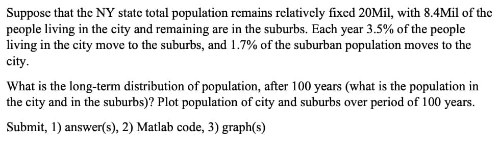 Suppose that the NY state total population remains relatively fixed 20Mil, with 8.4Mil of the
people living in the city and remaining are in the suburbs. Each year 3.5% of the people
living in the city move to the suburbs, and 1.7% of the suburban population moves to the
city.
What is the long-term distribution of population, after 100 years (what is the population in
the city and in the suburbs)? Plot population of city and suburbs over period of 100 years.
Submit, 1) answer(s), 2) Matlab code, 3) graph(s)
