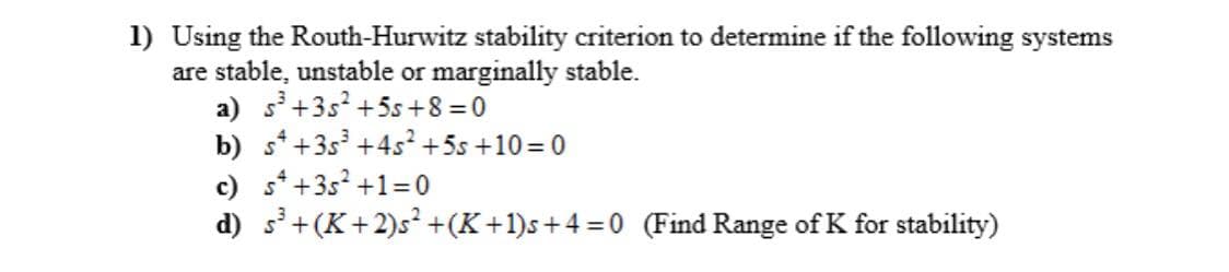 1) Using the Routh-Hurwitz stability criterion to determine if the following systems
are stable, unstable or marginally stable.
a) s+35 +5s+8 = 0
b) s* +3s +4s² +5s +10 = 0
c) s* +3s +1= 0
d) s+(K+2)s² +(K+1)s+4=0 (Find Range of K for stability)
