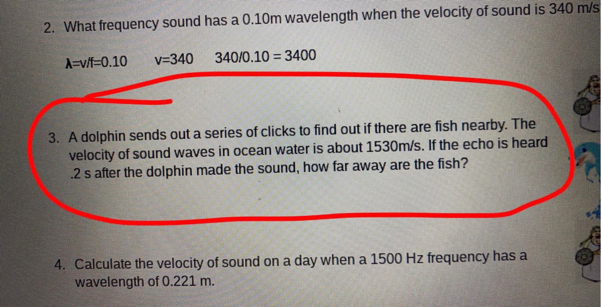 2. What frequency sound has a 0.10m wavelength when the velocity of sound is 340 m/s
A=v/f=0.10
v=340
340/0.10 = 3400
3. A dolphin sends out a series of clicks to find out if there are fish nearby. The
velocity of sound waves in ocean water is about 1530m/s. If the echo is heard
.2 s after the dolphin made the sound, how far away are the fish?
4. Calculate the velocity of sound on a day when a 1500 Hz frequency has a
wavelength of 0.221 m.
