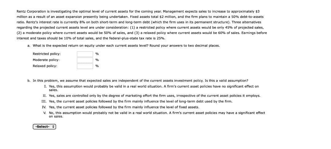 Rentz Corporation is investigating the optimal level of current assets for the coming year. Management expects sales to increase to approximately $3
million as a result of an asset expansion presently being undertaken. Fixed assets total $2 million, and the firm plans to maintain a 50% debt-to-assets
ratio. Rentz's interest rate is currently 8% on both short-term and long-term debt (which the firm uses in its permanent structure). Three alternatives
regarding the projected current assets level are under consideration: (1) a restricted policy where current assets would be only 45% of projected sales,
(2) a moderate policy where current assets would be 50% of sales, and (3) a relaxed policy where current assets would be 60% of sales. Earnings before
interest and taxes should be 10% of total sales, and the federal-plus-state tax rate is 25%.
a. What is the expected return on equity under each current assets level? Round your answers to two decimal places.
Restricted policy:
Moderate policy:
Relaxed policy:
%
b. In this problem, we assume that expected sales are independent of the current assets investment policy. Is this a valid assumption?
I. Yes, this assumption would probably be valid in a real world situation. A firm's current asset policies have no significant effect on
sales.
II. Yes, sales are controlled only by the degree of marketing effort the firm uses, irrespective of the current asset policies it employs.
III. Yes, the current asset policies followed by the firm mainly influence the level of long-term debt used by the firm.
IV. Yes, the current asset policies followed by the firm mainly influence the level of fixed assets.
V. No, this assumption would probably not be valid in a real world situation. A firm's current asset policies may have a significant effect
on sales.
-Select-
