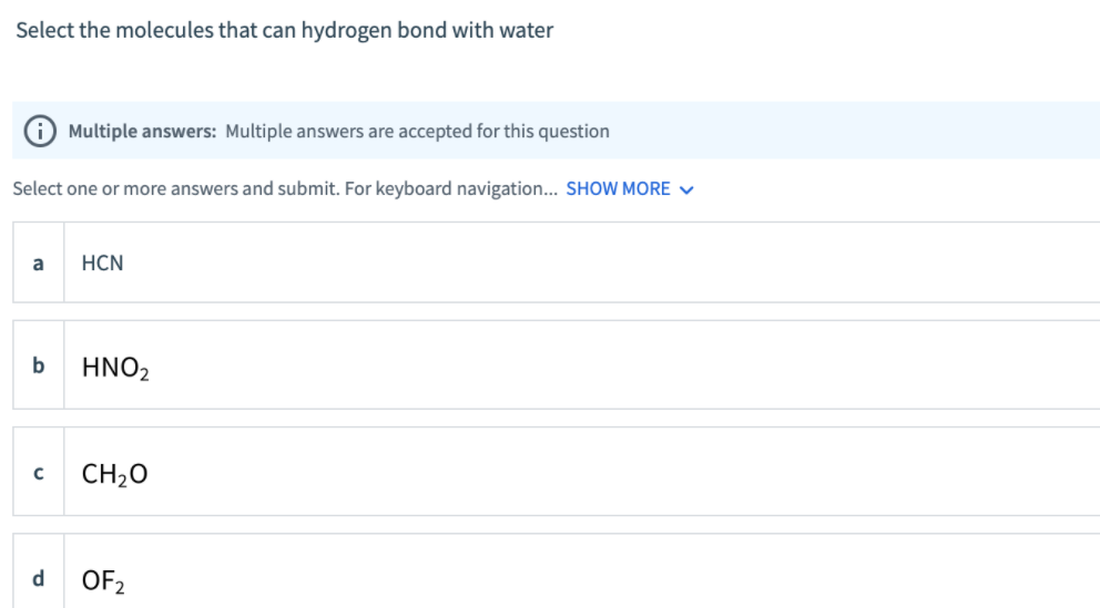 Select the molecules that can hydrogen bond with water
O Multiple answers: Multiple answers are accepted for this question
Select one or more answers and submit. For keyboard navigation... SHOW MORE ♥
a
HCN
b
HNO2
CH2O
d
OF2

