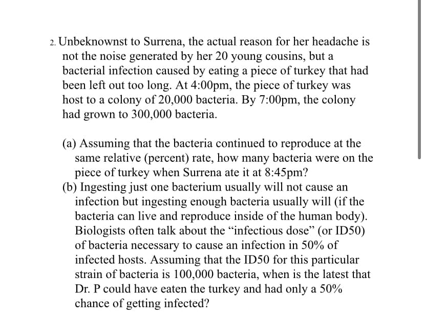 2. Unbeknownst to Surrena, the actual reason for her headache is
not the noise generated by her 20 young cousins, but a
bacterial infection caused by eating a piece of turkey that had
been left out too long. At 4:00pm, the piece of turkey was
host to a colony of 20,000 bacteria. By 7:00pm, the colony
had grown to 300,000 bacteria.
(a) Assuming that the bacteria continued to reproduce at the
same relative (percent) rate, how many bacteria were on the
piece of turkey when Surrena ate it at 8:45pm?
(b) Ingesting just one bacterium usually will not cause an
infection but ingesting enough bacteria usually will (if the
bacteria can live and reproduce inside of the human body).
Biologists often talk about the "infectious dose" (or ID50)
of bacteria necessary to cause an infection in 50% of
infected hosts. Assuming that the ID50 for this particular
strain of bacteria is 100,000 bacteria, when is the latest that
Dr. P could have eaten the turkey and had only a 50%
chance of getting infected?