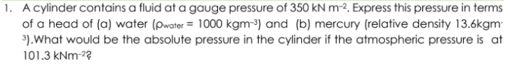 A cylinder contains a fluid at a gauge pressure of 350 kN m-2. Express this pressure in terms
of a head of (a) water (Pwater = 1000 kgm-³) and (b) mercury (relative density 13.6kgm-
3).What would be the absolute pressure in the cylinder if the atmospheric pressure is at
101.3 kNm-2?
