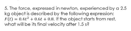 5. The force, expressed in newton, experienced by a 2.5
kg object is described by the following expression:
F(t) = 0.4t² + 0.6t + 0.8. If the object starts from rest,
what will be its final velocity after 1.5 s?
