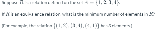 Suppose R is a relation defined on the set A = {1,2, 3, 4}.
If R is an equivalence relation, what is the minimum number of elements in R?
(For example, the relation {(1, 2), (3, 4), (4, 1)} has 3 elements.)
