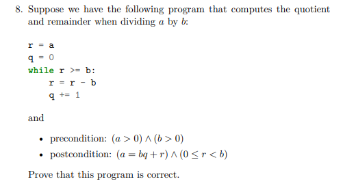 8. Suppose we have the following program that computes the quotient
and remainder when dividing a by b:
r = a
q = 0
while r >= b:
r = r - b
9 += 1
and
precondition: (a > 0) ^ (b > 0)
postcondition: (a = bq + r) ^ (0 <r < b)
Prove that this program is correct.
