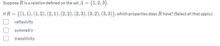 Suppose R is a relation defined on the set A = {1, 2, 3}.
If R = {(1, 1), (1, 2), (2, 1), (2, 2), (2, 3), (3, 2), (3, 3)}, which properties does R have? (Select all that apply.)
reflexivity
symmetry
transitivity
