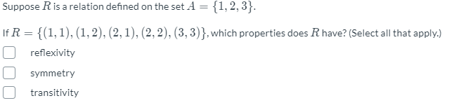 Suppose Ris a relation defined on the set A = {1, 2, 3}.
If R = {(1,1), (1, 2), (2, 1), (2, 2), (3, 3)}, which properties does R have? (Select all that apply.)
reflexivity
symmetry
transitivity
